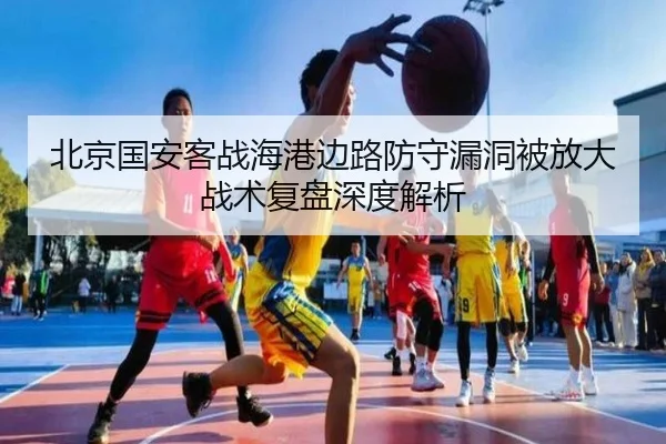 北京国安客战海港边路防守漏洞被放大战术复盘深度解析