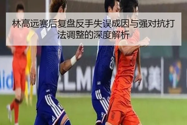 林高远赛后复盘反手失误成因与强对抗打法调整的深度解析